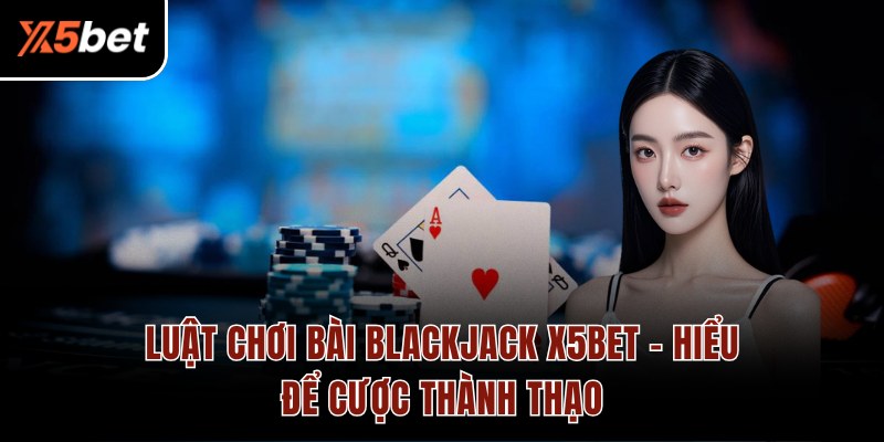 Luật Chơi Bài Blackjack X5BET - Hiểu Để Cược Thành Thạo